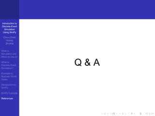 Introduction to
Discrete-Event
  Simulation
 Using SimPy

  Chun-Chieh
     Huang
    jjhuang


What is
Simulation and
When to Use it?

What is
Discrete-Event
Simulation?
                   Q&A
Example to
Illustrate World
Views

Introduction to
SimPy

SimPy Example

References
 
