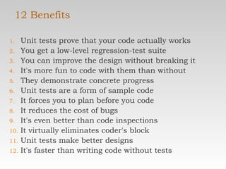 12 Benefits Unit tests prove that your code actually works  You get a low-level regression-test suite  You can improve the design without breaking it  It's more fun to code with them than without  They demonstrate concrete progress  Unit tests are a form of sample code  It forces you to plan before you code  It reduces the cost of bugs  It's even better than code inspections  It virtually eliminates coder's block  Unit tests make better designs  It's faster than writing code without tests  