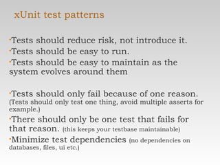 xUnit test patterns Tests should reduce risk, not introduce it. Tests should be easy to run. Tests should be easy to maintain as the system evolves around them Tests should only fail because of one reason.  (Tests should only test one thing, avoid multiple asserts for example.) There should only be one test that fails for that reason.  (this keeps your testbase maintainable) Minimize test dependencies  (no dependencies on databases, files, ui etc.) 