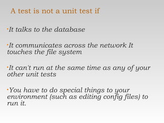 A test is not a unit test if It talks to the database  It communicates across the network It touches the file system  It can't run at the same time as any of your other unit tests  You have to do special things to your environment (such as editing config files) to run it.  