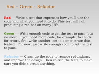 Red – Green - Refactor Red  — Write a test that expresses how you’ll use the code and what you need it to do. This test will fail, producing a red bar on many UI’s. Green  — Write enough code to get the test to pass, but no more. If you need more code, for example, to check for errors, first write another test to demonstrate that feature. For now, just write enough code to get the test to pass. Refactor   — Clean up the code to remove redundancy and improve the design. Then re-run the tests to make sure you didn’t break anything. 