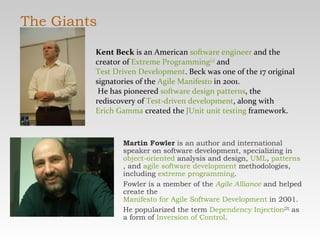 The Giants Martin Fowler  is an author and international speaker on software development, specializing in  object-oriented  analysis and design,  UML ,  patterns , and  agile software development  methodologies, including  extreme programming .  Fowler is a member of the  Agile Alliance  and helped create the  Manifesto for Agile Software Development  in 2001. He popularized the term  Dependency Injection [2]  as a form of  Inversion of Control . Kent Beck  is an American  software engineer  and the creator of  Extreme Programming [1]  and  Test Driven Development . Beck was one of the 17 original signatories of the  Agile Manifesto  in 2001. He has pioneered  software design patterns , the rediscovery of  Test-driven development , along with  Erich Gamma  created the  JUnit   unit testing  framework. 