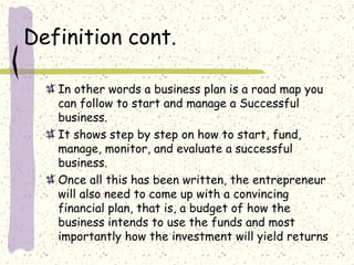 Definition cont.
In other words a business plan is a road map you
can follow to start and manage a Successful
business.
It shows step by step on how to start, fund,
manage, monitor, and evaluate a successful
business.
Once all this has been written, the entrepreneur
will also need to come up with a convincing
financial plan, that is, a budget of how the
business intends to use the funds and most
importantly how the investment will yield returns
 