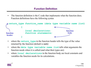108
C Programming
Function Definition
• The function definition is the C code that implements what the function does.
Function definitions have the following syntax
• where the return_type in the function header tells the type of the value
returned by the function (default is int)
• where the data type variable name list tells what arguments the
function needs when it is called (and what their types are)
• where local declarations in the function body are local constants and
variables the function needs for its calculations.
return_type function_name (data type variable name list)
local declarations;
function statements;
}
{
function
header
function
body
 