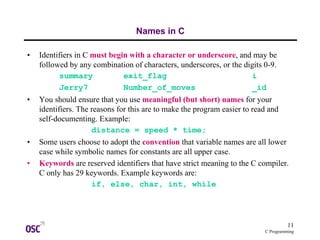 11
C Programming
Names in C
• Identifiers in C must begin with a character or underscore, and may be
followed by any combination of characters, underscores, or the digits 0-9.
summary exit_flag i
Jerry7 Number_of_moves _id
• You should ensure that you use meaningful (but short) names for your
identifiers. The reasons for this are to make the program easier to read and
self-documenting. Example:
distance = speed * time;
• Some users choose to adopt the convention that variable names are all lower
case while symbolic names for constants are all upper case.
• Keywords are reserved identifiers that have strict meaning to the C compiler.
C only has 29 keywords. Example keywords are:
if, else, char, int, while
 
