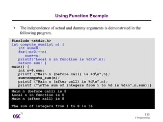 115
C Programming
Using Function Example
• The independence of actual and dummy arguments is demonstrated in the
following program.
#include <stdio.h>
int compute_sum(int n) {
int sum=0;
for(;n>0;--n)
sum+=n;
printf("Local n in function is %dn",n);
return sum; }
main() {
int n=8,sum;
printf ("Main n (before call) is %dn",n);
sum=compute_sum(n);
printf ("Main n (after call) is %dn",n);
printf ("nThe sum of integers from 1 to %d is %dn",n,sum);}
Main n (before call) is 8
Local n in function is 0
Main n (after call) is 8
The sum of integers from 1 to 8 is 36
 