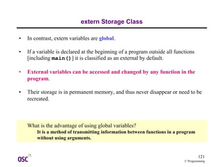 121
C Programming
extern Storage Class
• In contrast, extern variables are global.
• If a variable is declared at the beginning of a program outside all functions
[including main()] it is classified as an external by default.
• External variables can be accessed and changed by any function in the
program.
• Their storage is in permanent memory, and thus never disappear or need to be
recreated.
What is the advantage of using global variables?
It is a method of transmitting information between functions in a program
without using arguments.
 