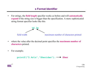 130
C Programming
s Format Identifier
• For strings, the field length specifier works as before and will automatically
expand if the string size is bigger than the specification. A more sophisticated
string format specifier looks like this
%6.3s
field width maximum number of characters printed
• where the value after the decimal point specifies the maximum number of
characters printed.
• For example;
printf("3.4sn","Sheridan"); Sher
 