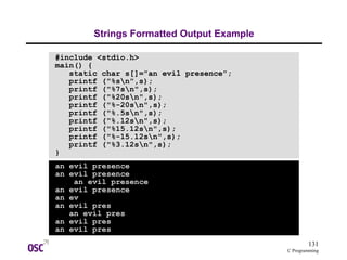 131
C Programming
Strings Formatted Output Example
#include <stdio.h>
main() {
static char s[]="an evil presence";
printf ("%sn",s);
printf ("%7sn",s);
printf ("%20sn",s);
printf ("%-20sn",s);
printf ("%.5sn",s);
printf ("%.12sn",s);
printf ("%15.12sn",s);
printf ("%-15.12sn",s);
printf ("%3.12sn",s);
}
an evil presence
an evil presence
an evil presence
an evil presence
an ev
an evil pres
an evil pres
an evil pres
an evil pres
 