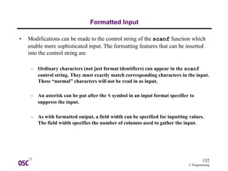 132
C Programming
Formatted Input
• Modifications can be made to the control string of the scanf function which
enable more sophisticated input. The formatting features that can be inserted
into the control string are
– Ordinary characters (not just format identifiers) can appear in the scanf
control string. They must exactly match corresponding characters in the input.
These “normal” characters will not be read in as input.
– An asterisk can be put after the % symbol in an input format specifier to
suppress the input.
– As with formatted output, a field width can be specified for inputting values.
The field width specifies the number of columns used to gather the input.
 