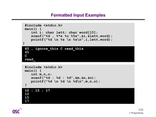 133
C Programming
Formatted Input Examples
#include <stdio.h>
main() {
int i; char lett; char word[15];
scanf("%d , %*s %c %5s",&i,&lett,word);
printf("%d n %s n %sn",i,lett,word);
}
45 , ignore_this C read_this
45
C
read_
#include <stdio.h>
main() {
int m,n,o;
scanf("%d : %d : %d",&m,&n,&o);
printf("%d n %d n %dn",m,n,o);
}
10 : 15 : 17
10
15
17
 