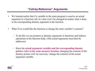 141
C Programming
“Call-by-Reference” Arguments
• We learned earlier that if a variable in the main program is used as an actual
argument in a function call, its value won’t be changed no matter what is done
to the corresponding dummy argument in the function.
• What if we would like the function to change the main variable’s contents?
– To do this we use pointers as dummy arguments in functions and indirect
operations in the function body. (The actual arguments must then be
addresses)
– Since the actual argument variable and the corresponding dummy
pointer refer to the same memory location, changing the contents of the
dummy pointer will- by necessity- change the contents of the actual
argument variable.
 