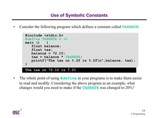 15
C Programming
Use of Symbolic Constants
• Consider the following program which defines a constant called TAXRATE.
• The whole point of using #define in your programs is to make them easier
to read and modify. Considering the above program as an example, what
changes would you need to make if the TAXRATE was changed to 20%?
#include <stdio.h>
#define TAXRATE 0.10
main () {
float balance;
float tax;
balance = 72.10;
tax = balance * TAXRATE;
printf("The tax on %.2f is %.2fn",balance, tax);
}
The tax on 72.10 is 7.21
 