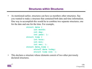 158
C Programming
Structures within Structures
• As mentioned earlier, structures can have as members other structures. Say
you wanted to make a structure that contained both date and time information.
One way to accomplish this would be to combine two separate structures; one
for the date and one for the time. For example,
struct date {
int month;
int day;
int year; };
struct time {
int hour;
int min;
int sec; };
struct date_time {
struct date today;
struct time now; };
• This declares a structure whose elements consist of two other previously
declared structures.
 