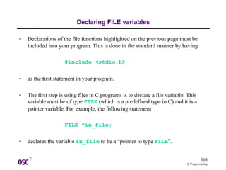 168
C Programming
Declaring FILE variables
• Declarations of the file functions highlighted on the previous page must be
included into your program. This is done in the standard manner by having
#include <stdio.h>
• as the first statement in your program.
• The first step is using files in C programs is to declare a file variable. This
variable must be of type FILE (which is a predefined type in C) and it is a
pointer variable. For example, the following statement
FILE *in_file;
• declares the variable in_file to be a “pointer to type FILE”.
 