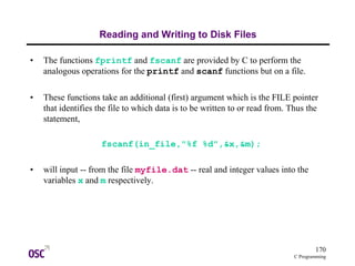 170
C Programming
Reading and Writing to Disk Files
• The functions fprintf and fscanf are provided by C to perform the
analogous operations for the printf and scanf functions but on a file.
• These functions take an additional (first) argument which is the FILE pointer
that identifies the file to which data is to be written to or read from. Thus the
statement,
fscanf(in_file,"%f %d",&x,&m);
• will input -- from the file myfile.dat -- real and integer values into the
variables x and m respectively.
 