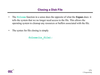 171
C Programming
Closing a Disk File
• The fclose function in a sense does the opposite of what the fopen does: it
tells the system that we no longer need access to the file. This allows the
operating system to cleanup any resources or buffers associated with the file.
• The syntax for file closing is simply
fclose(in_file);
 