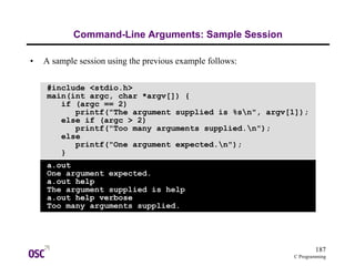 187
C Programming
Command-Line Arguments: Sample Session
• A sample session using the previous example follows:
#include <stdio.h>
main(int argc, char *argv[]) {
if (argc == 2)
printf("The argument supplied is %sn", argv[1]);
else if (argc > 2)
printf("Too many arguments supplied.n");
else
printf("One argument expected.n");
}
a.out
One argument expected.
a.out help
The argument supplied is help
a.out help verbose
Too many arguments supplied.
 