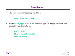 19
C Programming
Basic Format
• The basic format for declaring variables is
data_type var, var, …;
• where data_type is one of the four basic types, an integer, character, float,
or double type. Examples are
int i,j,k;
float length,height;
char midinit;
 