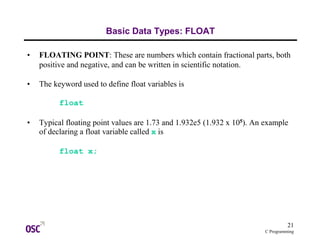 21
C Programming
Basic Data Types: FLOAT
• FLOATING POINT: These are numbers which contain fractional parts, both
positive and negative, and can be written in scientific notation.
• The keyword used to define float variables is
float
• Typical floating point values are 1.73 and 1.932e5 (1.932 x 105). An example
of declaring a float variable called x is
float x;
 