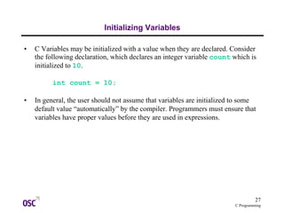 27
C Programming
Initializing Variables
• C Variables may be initialized with a value when they are declared. Consider
the following declaration, which declares an integer variable count which is
initialized to 10.
int count = 10;
• In general, the user should not assume that variables are initialized to some
default value “automatically” by the compiler. Programmers must ensure that
variables have proper values before they are used in expressions.
 