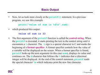43
C Programming
Basic Output
• Now, let us look more closely at the printf() statement. In a previous
program, we saw this example
print("value of sum is %dn",sum);
• which produced this output:
value of sum is 33
• The first argument of the printf function is called the control string. When
the printf is executed, it starts printing the text in the control string until it
encounters a % character. The % sign is a special character in C and marks the
beginning of a format specifier. A format specifier controls how the value of
a variable will be displayed on the screen. When a format specifier is found,
printf looks up the next argument (in this case sum), displays its value and
continues on. The d character that follows the % indicates that a (d)ecimal
integer will be displayed. At the end of the control statement, printf reads
the special character n which indicates print the new line character.
 