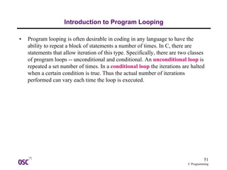 51
C Programming
Introduction to Program Looping
• Program looping is often desirable in coding in any language to have the
ability to repeat a block of statements a number of times. In C, there are
statements that allow iteration of this type. Specifically, there are two classes
of program loops -- unconditional and conditional. An unconditional loop is
repeated a set number of times. In a conditional loop the iterations are halted
when a certain condition is true. Thus the actual number of iterations
performed can vary each time the loop is executed.
 