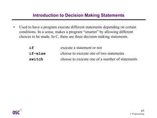 65
C Programming
Introduction to Decision Making Statements
• Used to have a program execute different statements depending on certain
conditions. In a sense, makes a program “smarter” by allowing different
choices to be made. In C, there are three decision making statements.
if execute a statement or not
if-else choose to execute one of two statements
switch choose to execute one of a number of statements
 