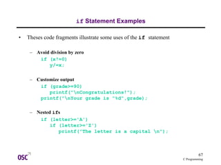 67
C Programming
if Statement Examples
• Theses code fragments illustrate some uses of the if statement
– Avoid division by zero
if (x!=0)
y/=x;
– Customize output
if (grade>=90)
printf("nCongratulations!");
printf("nYour grade is "%d",grade);
– Nested ifs
if (letter>='A')
if (letter>='Z')
printf("The letter is a capital n");
 