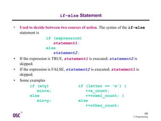 68
C Programming
if-else Statement
• Used to decide between two courses of action. The syntax of the if-else
statement is
if (expression)
statement1;
else
statement2;
• If the expression is TRUE, statement1 is executed; statement2 is
skipped.
• If the expression is FALSE, statement2 is executed; statement1 is
skipped.
• Some examples
if (x<y) if (letter == 'e') {
min=x; ++e_count;
else ++vowel_count; }
min=y; else
++other_count;
 