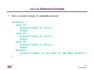 71
C Programming
switch Statement Example
• Here is a simple example of a switch statement:
switch(n) {
case 12:
printf("value is 12n");
break;
case 25:
printf("value is 25n");
break;
case 99:
printf("value is 99n");
break;
default:
printf("number is not part of the Xmas daten");
}
 