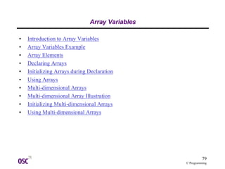 79
C Programming
Array Variables
• Introduction to Array Variables
• Array Variables Example
• Array Elements
• Declaring Arrays
• Initializing Arrays during Declaration
• Using Arrays
• Multi-dimensional Arrays
• Multi-dimensional Array Illustration
• Initializing Multi-dimensional Arrays
• Using Multi-dimensional Arrays
 
