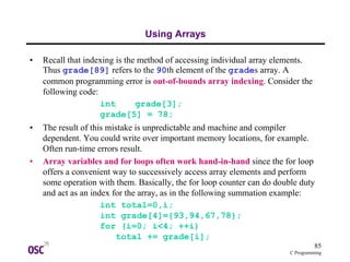85
C Programming
Using Arrays
• Recall that indexing is the method of accessing individual array elements.
Thus grade[89] refers to the 90th element of the grades array. A
common programming error is out-of-bounds array indexing. Consider the
following code:
int grade[3];
grade[5] = 78;
• The result of this mistake is unpredictable and machine and compiler
dependent. You could write over important memory locations, for example.
Often run-time errors result.
• Array variables and for loops often work hand-in-hand since the for loop
offers a convenient way to successively access array elements and perform
some operation with them. Basically, the for loop counter can do double duty
and act as an index for the array, as in the following summation example:
int total=0,i;
int grade[4]={93,94,67,78};
for (i=0; i<4; ++i)
total += grade[i];
 