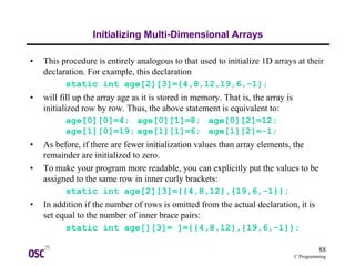 88
C Programming
Initializing Multi-Dimensional Arrays
• This procedure is entirely analogous to that used to initialize 1D arrays at their
declaration. For example, this declaration
static int age[2][3]={4,8,12,19,6,-1};
• will fill up the array age as it is stored in memory. That is, the array is
initialized row by row. Thus, the above statement is equivalent to:
age[0][0]=4; age[0][1]=8; age[0][2]=12;
age[1][0]=19; age[1][1]=6; age[1][2]=-1;
• As before, if there are fewer initialization values than array elements, the
remainder are initialized to zero.
• To make your program more readable, you can explicitly put the values to be
assigned to the same row in inner curly brackets:
static int age[2][3]={{4,8,12},{19,6,-1}};
• In addition if the number of rows is omitted from the actual declaration, it is
set equal to the number of inner brace pairs:
static int age[][3]= ]={{4,8,12},{19,6,-1}};
 