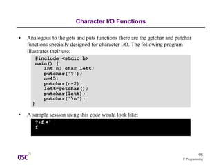 98
C Programming
Character I/O Functions
• Analogous to the gets and puts functions there are the getchar and putchar
functions specially designed for character I/O. The following program
illustrates their use:
• A sample session using this code would look like:
#include <stdio.h>
main() {
int n; char lett;
putchar('?');
n=45;
putchar(n-2);
lett=getchar();
putchar(lett);
putchar('n');
}
?+f
f
 