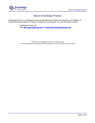 About Knowledge Process



                                        About Knowledge Process
Knowledge Process, Inc. provides services and expertise for the research, development, and validation of
Content and Documentation for Policies, Processes, and Procedures. For more information, contact:

                Knowledge Process, Inc.
                Web: http://www.kcggroup.com and http://documentationprocess.com




                                     ©2010-2012 by Knowledge Process, Inc. All rights reserved
                Use of this site/document indicates approval and acceptance of our Terms of Use and Privacy Policy




                                                                                                                     Page 10 of 10
 