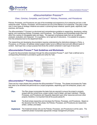 eDocumentation Process™


                                     eDocumentation Process™
         Clear, Concise, Complete, and Correct™ Policies, Processes, and Procedures

Policies, Processes, and Procedures are part of the knowledge and experience of an enterprise and are a vital
enterprise asset. Policies, Processes, and Procedures are one of the lifelines of an enterprise. They play a major
role in many types of strategic initiatives and assist in achieving those initiatives’ specific goals, objectives, best
practices, and results.

The eDocumentation™ Process is a structured and comprehensive guideline to researching, developing, writing,
testing, and maintaining Policies, Processes, and Procedures. The Guidelines and Worksheets break down the
effort into a series of manageable tasks and steps. The approach emphasizes tasks that can be defined,
analyzed, evaluated, and measured. It is a guideline, not a rigid set of instructions. It is scalable for projects –
from the enterprise level to the department level.

The researching and developing documentation requires understanding the distinctions between a Policy, a
Procedure, or a Process. All address related subject matter but at a different level and with different types of
content. Each type has a unique purpose that drives the content contained in each type of document.

eDocumentation Process™ Task Guidelines and Worksheets
To guide the Documentation developer through the eDocumentation Process™, each Task is defined and a
corresponding Worksheet is provided to guide and verify the Task.




eDocumentation™ Process Phases
There are four major phases that comprise the eDocumentation™ Process. The phases encompass the Tasks
that need to be reviewed and performed as a project progresses, depending upon the enterprise, project, and
scope.

    Plan           The Plan phase incorporates the tasks that are required to ensure the project is properly
                   scoped with the correct focus, proper content, level of detail, and team members. Policies,
                   Processes, and Procedures are frequently dependent upon other resources and even other
                   projects; therefore, it is important that all the puzzle pieces fit.

    Build          The Build phase researches and develops the Policies, Processes, and Procedures. Based on
                   the decisions from the Plan phase, the Policies, Processes, and Procedures are researched,
                   written, verified, and tested.

    Implement The Implement phase rolls out the Policies, Processes, and Procedures to all the users. The
                   Implement phase incorporates appropriate change management principles.


                                                                                                           Page 2 of 10
 