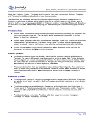Policy, Process, and Procedure – What Is the Difference?


Many years the terms ‘Policies’, ‘Processes’, and ‘Procedures’ have been interchanged. ‘Policies’, ‘Processes’,
and ‘Procedures’ should be considered distinct types of documentation.

The researching and developing documentation requires understanding the distinctions between a Policy, a
Procedure, or a Process. All address related subject matter, but at a different level and with different types of
content. Each type has a unique purpose that drives the content contained in each type of document. Describing
the distinctions using who, what, where, when, why and how often helps to understand and properly structure
them.

Policy qualities
        Policies are the business rules and guidelines of a company that ensure consistency and compliance with
        the company’s strategic direction. The Policies lay out the business rules under which a company,
        division, or department will operate.

        Policies are the guidelines under which Procedures are developed. There is not a one-to-one relationship
        between a Policy and a Procedure. Policies are not part of the Procedure, because they cannot be
        properly structured. However, the Procedure must reflect the business rules contained in the Policies.

        Policies address what the Policy is and its classification, who is responsible for the execution and
        enforcement of the Policy, and why the Policy is required.

Process qualities
        Processes are related activities that produce a specific service or product (example, Procurement to
        Payment). The majority of Processes cross departments or functional areas. Each Process designates
        the connect points and where it crosses department lines. The documentation presents the total Process.
        It is helpful to be able to reference or drill down to the applicable Policy or Procedure for a Process step.
        A Process map is a useful tool to graphically display the Process.

        Processes indicate where there is a separation of responsibilities and control points. They are also very
        helpful to identify Policy and Procedure requirements. Processes address who is responsible to perform
        the Process (department, division), what major functions are performed, and when the function is
        triggered.

Procedure qualities
        Procedures define the specific instructions necessary to perform a task or part of a Process. Procedures
        can take the form of a work instruction, a desk top Procedure, a quick reference guide, or a more detailed
        Procedure.

        Procedures usually are structured by subject (for example, system instructions, report instructions, or
        Process tasks). A Procedure usually addresses only a single task. This separation enables Procedure
        components to be compiled into special Procedure manuals for specific audiences, end users, and
        purposes.

        Procedures detail who performs the Procedure, what steps are performed, when the steps are
        performed, and how the Procedure is performed.




                                                                                                         Page 4 of 10
 