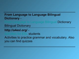 From Language to Language Bilingual Dictionary  -  From   Language   to   Language   Bilingual   Dictionary   Bilingual Dictionary  http://a4esl.org/  -  Activities   for  ESL  students   Activities to practice grammar and vocabulary. Also you can find quizzes  