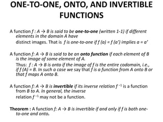 ONE-TO-ONE, ONTO, AND INVERTIBLE
FUNCTIONS
A function f : A → B is said to be one-to-one (written 1-1) if different
elements in the domain A have
distinct images. That is f is one-to-one if f (a) = f (a’) implies a = a’
A function f: A → B is said to be an onto function if each element of B
is the image of some element of A.
Thus: f : A → B is onto if the image of f is the entire codomain, i.e.,
if f (A) = B. In such a case we say that f is a function from A onto B or
that f maps A onto B.
A function f: A → B is invertible if its inverse relation f −1 is a function
from B to A. In general, the inverse
relation f −1 may not be a function.
Theorem : A function f: A → B is invertible if and only if f is both one-
to-one and onto.
 
