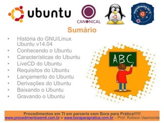 Procedimentos em TI em parceria com Bora para Prática!!!!!
www.procedimentosemti.com.br e www.boraparapratica.com.br – Prof. Robson Vaamonde
• História do GNU/Linux
Ubuntu v14.04
• Conhecendo o Ubuntu
• Características do Ubuntu
• LiveCD do Ubuntu
• Requisitos do Ubuntu
• Lançamento do Ubuntu
• Derivações do Ubuntu
• Baixando o Ubuntu
• Gravando o Ubuntu
Sumário
 