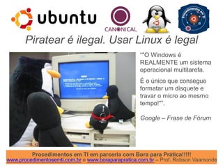Procedimentos em TI em parceria com Bora para Prática!!!!!
www.procedimentosemti.com.br e www.boraparapratica.com.br – Prof. Robson Vaamonde
Piratear é ilegal. Usar Linux é legal
“"O Windows é
REALMENTE um sistema
operacional multitarefa.
É o único que consegue
formatar um disquete e
travar o micro ao mesmo
tempo!"”.
Google – Frase de Fórum
 