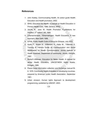 120
References
1. John Hubley. Communicating Health, An action guide Health
Education and Health promotion, 2002.
2. WHO, Education for Health. A manual on Health Education in
Primary Health Care, 1988, Geneva, WHO.
3. Jannie N., Jane W. Health Promotion Foundations for
Practice, 2nd
edition, UK, 1995.
4. LRamachandran, TDharmalingam. Health Education, A new
approach, New Delhi 1998.
5. EPHA. Public Health Code of Ethics for Ethiopia, July 2003.
6. Ayele F., Argaw H., G/Mariam A., Kaba M., T/Mariam S.
Training of Trainers Guide on Communication and Social
Mobilization for Health Communicators, Jimma Institute of
Health Sciences, Department of community, Jimma, Ethiopia,
1997.
7. Reidulf k.Molvaer. Education for Better Health: A manual for
senior Health Educators, UNICEF/MOH Addis Ababa,
Ethiopia, 1989.
8. Peace corps Information collection and Exchange manual M-
8, 1978. Community Health Education in developing countries;
prepared by American public Health Association, September
1981.
9. Urban Jonsson. Human rights Approach to development
programming, published by UNICEF, 2003.
 