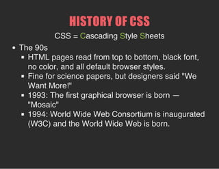 HISTORY OF CSS
The 90s
HTML pages read from top to bottom, black font, no
color, and all default browser styles.
Fine for science papers, but designers said "We
Want More!"
1993: The first graphical browser is born — "Mosaic"
1994: World Wide Web Consortium is inaugurated
(W3C) and the World Wide Web is born.
 