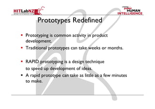 Prototypes Redefined
Prototyping is common activity in product
development.
Traditional prototypes can take weeks or months.

RAPID prototyping is a design technique
to speed up d l
       d    development of ideas.
                           f d
A rapid prototype can take as little as a few minutes
to make.
 