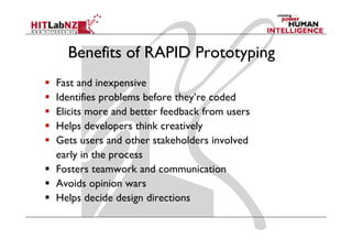 Benefits of RAPID Prototyping
Fast and inexpensive
Identifies problems before they re coded
                           they’re
Elicits more and better feedback from users
Helps developers think creatively
Gets users and other stakeholders involved
early i th process
    l in the
Fosters teamwork and communication
Avoids i i
A id opinion wars
Helps decide design directions
 
