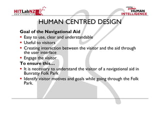 HUMAN CENTRED DESIGN
Goal f the Navigational Aid
G l of th N i ti           l
 Easy to use, clear and understandable
 Useful to visitors
 Creating interaction between the visitor and the aid through
 the user interface
 Engage the visitor
 E        h ii
To ensure this…
 It is necessary to understand the visitor of a navigational aid in
 Bunratty Folk Park
 Identify visitor motives and goals while going through the Folk
 Park.
 P k
 