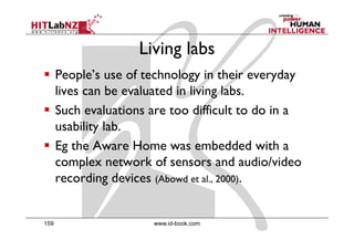 Living labs
      People’s use of technology in their everyday
      lives can be evaluated in living labs.
                                     g
      Such evaluations are too difficult to do in a
      usability lab
                lab.
      Eg the Aware Home was embedded with a
      complex network of sensors and audio/video
      recording devices (Abowd et al., 2000).


159                     www.id-book.com
 