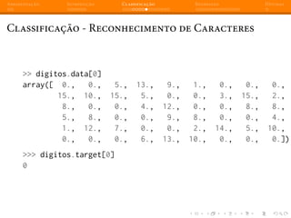 Apresentação Introdução Classificação Regressão Dúvidas
Classificação - Reconhecimento de Caracteres
>> digitos.data[0]
array([ 0., 0., 5., 13., 9., 1., 0., 0., 0.,
15., 10., 15., 5., 0., 0., 3., 15., 2.,
8., 0., 0., 4., 12., 0., 0., 8., 8.,
5., 8., 0., 0., 9., 8., 0., 0., 4.,
1., 12., 7., 0., 0., 2., 14., 5., 10.,
0., 0., 0., 6., 13., 10., 0., 0., 0.])
>>> digitos.target[0]
0
 