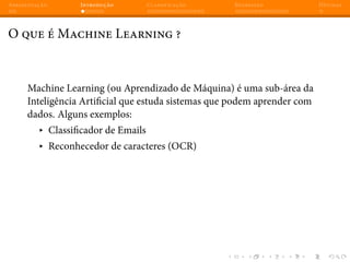 Apresentação Introdução Classificação Regressão Dúvidas
O que é Machine Learning ?
Machine Learning (ou Aprendizado de Máquina) é uma sub-área da
Inteligência Artificial que estuda sistemas que podem aprender com
dados. Alguns exemplos:
▸ Classificador de Emails
▸ Reconhecedor de caracteres (OCR)
 